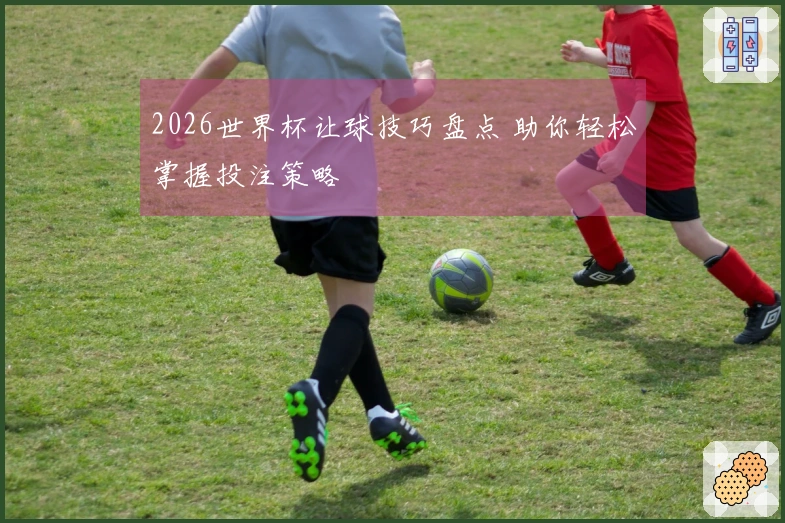 2026世界杯让球技巧盘点 助你轻松掌握投注策略