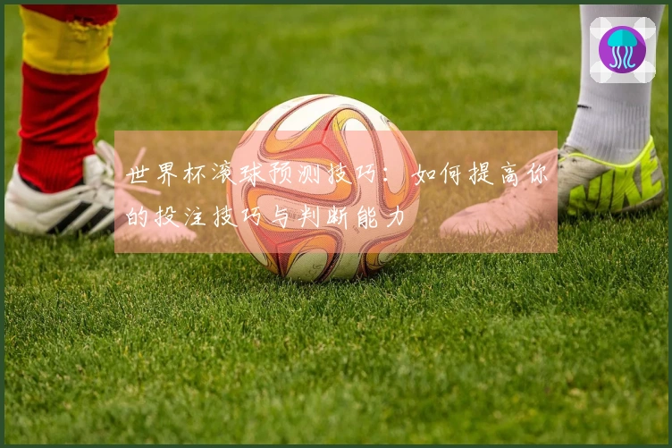 世界杯滚球预测技巧：如何提高你的投注技巧与判断能力