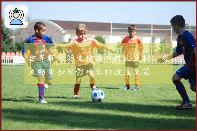 世界杯买球竞猜盘口对比分析：各大赔率如何影响你的投注决策